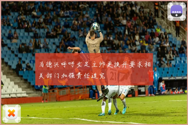马德兴呼吁女足主帅更换并要求相关部门加强责任追究