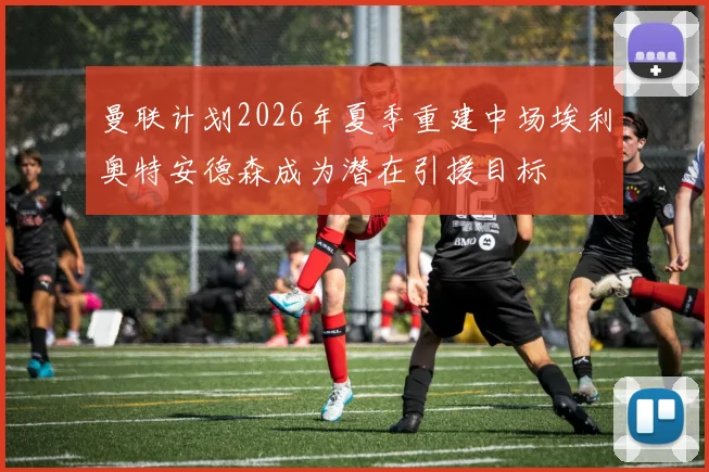 曼联计划2026年夏季重建中场埃利奥特安德森成为潜在引援目标