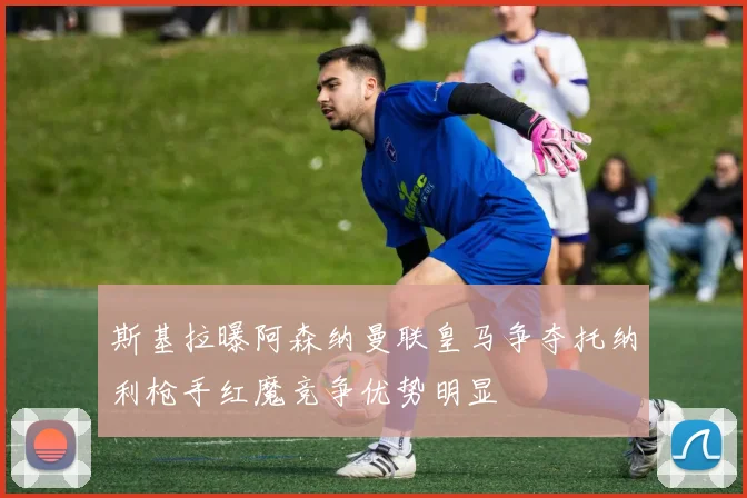 斯基拉曝阿森纳曼联皇马争夺托纳利枪手红魔竞争优势明显