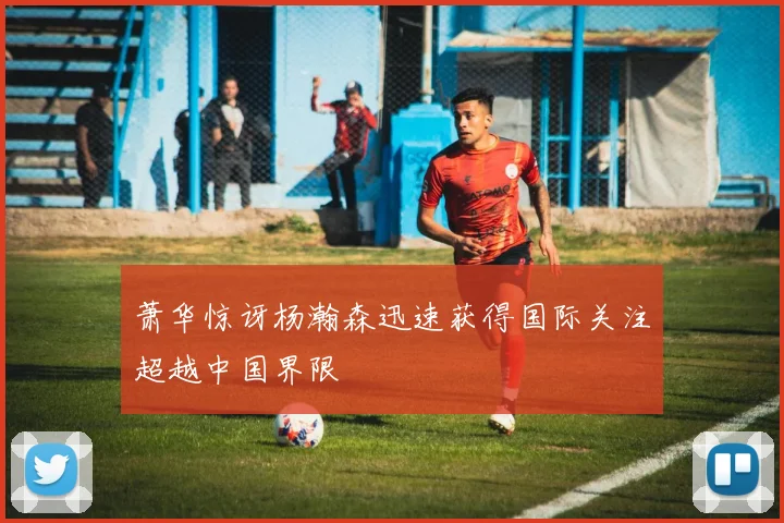 萧华惊讶杨瀚森迅速获得国际关注超越中国界限