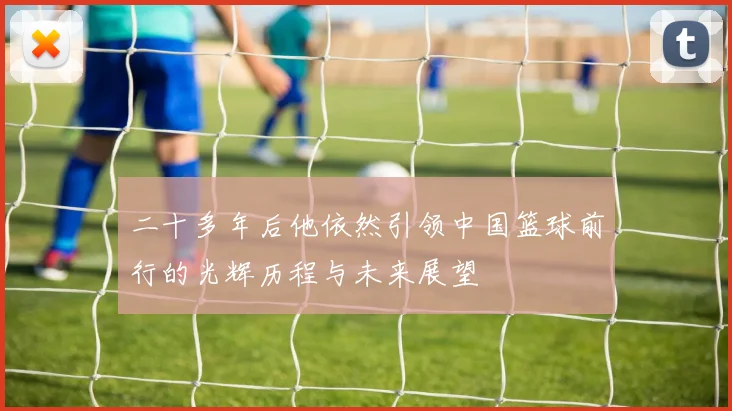 二十多年后他依然引领中国篮球前行的光辉历程与未来展望