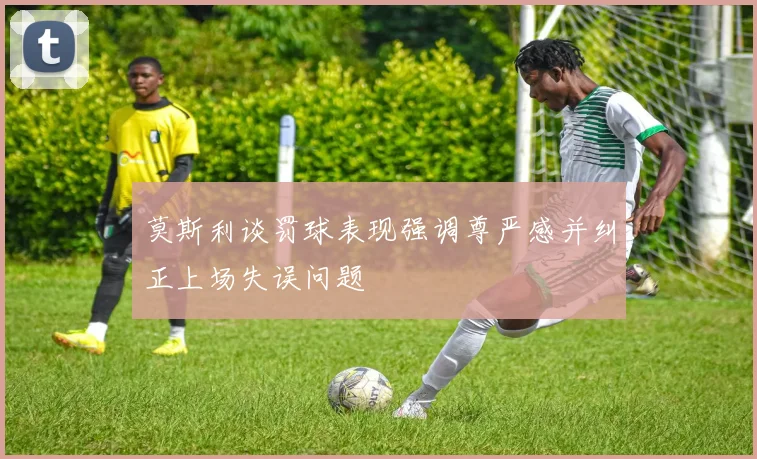 莫斯利谈罚球表现强调尊严感并纠正上场失误问题