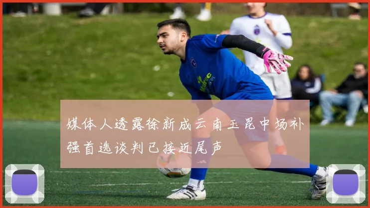 媒体人透露徐新成云南玉昆中场补强首选谈判已接近尾声
