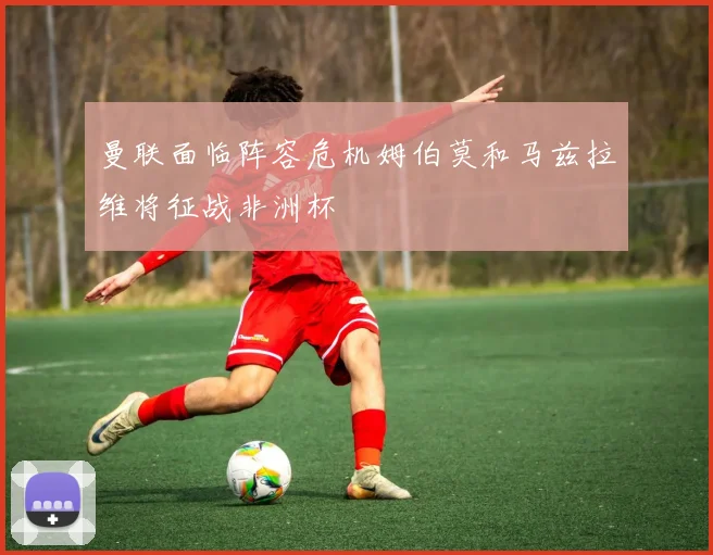 曼联面临阵容危机姆伯莫和马兹拉维将征战非洲杯