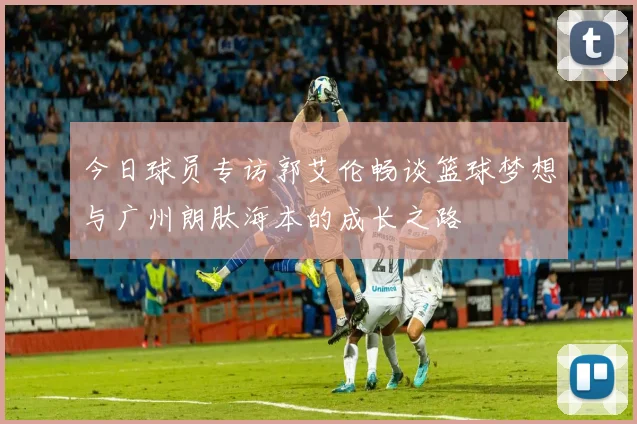 今日球员专访郭艾伦畅谈篮球梦想与广州朗肽海本的成长之路
