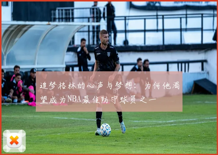 追梦格林的心声与梦想：为何他渴望成为NBA最佳防守球员之一