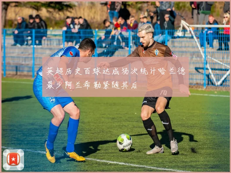 英超历史百球达成场次统计哈兰德最少阿兰希勒紧随其后